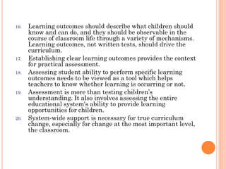 16.

17.
18.

19.

20.

Learning outcomes should describe what children should
know and can do, and they should be observable in the
course of classroom life through a variety of mechanisms.
Learning outcomes, not written tests, should drive the
curriculum.
Establishing clear learning outcomes provides the context
for practical assessment.
Assessing student ability to perform specific learning
outcomes needs to be viewed as a tool which helps
teachers to know whether learning is occurring or not.
Assessment is more than testing children’s
understanding. It also involves assessing the entire
educational system's ability to provide learning
opportunities for children.
System-wide support is necessary for true curriculum
change, especially for change at the most important level,
the classroom.

 