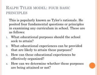 RALPH TYLER MODEL: FOUR BASIC
PRINCIPLES

1.

2.

3.

4.

This is popularly known as Tyler’s rationale. He
posited four fundamental questions or principles
in examining any curriculum in school. These are
as follows:
What educational purposes should the school
seek to attain?
What educational experiences can be provided
that are likely to attain these purposes?
How can these educational experiences be
effectively organized?
How can we determine whether these purposes
are being attained or not?

 