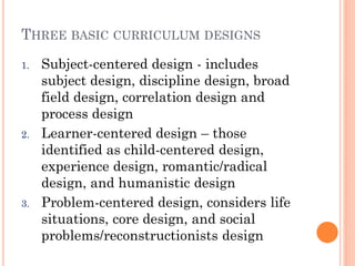 THREE BASIC CURRICULUM DESIGNS
1.

2.

3.

Subject-centered design - includes
subject design, discipline design, broad
field design, correlation design and
process design
Learner-centered design – those
identified as child-centered design,
experience design, romantic/radical
design, and humanistic design
Problem-centered design, considers life
situations, core design, and social
problems/reconstructionists design

 