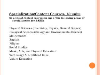 Specialization/Content Courses- 60 units
60 units of contest courses in one of the following areas of
specialization for BSED:

Physical Sciences (Chemistry, Physics, General Science)
Biological Sciences (Biology and Environmental Science)
Mathematics
English
Filipino
Social Studies
Music, Arts, and Physical Education
Technology & Livelihood Educ.
Values Education

 