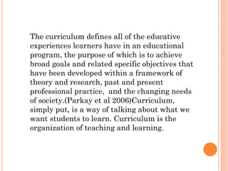The curriculum defines all of the educative
experiences learners have in an educational
program, the purpose of which is to achieve
broad goals and related specific objectives that
have been developed within a framework of
theory and research, past and present
professional practice, and the changing needs
of society.(Parkay et al 2006)Curriculum,
simply put, is a way of talking about what we
want students to learn. Curriculum is the
organization of teaching and learning.

 