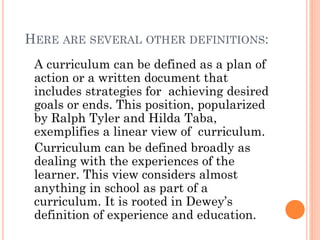 HERE ARE SEVERAL OTHER DEFINITIONS:
A curriculum can be defined as a plan of
action or a written document that
includes strategies for achieving desired
goals or ends. This position, popularized
by Ralph Tyler and Hilda Taba,
exemplifies a linear view of curriculum.
Curriculum can be defined broadly as
dealing with the experiences of the
learner. This view considers almost
anything in school as part of a
curriculum. It is rooted in Dewey’s
definition of experience and education.

 