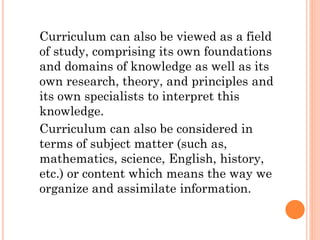 Curriculum can also be viewed as a field
of study, comprising its own foundations
and domains of knowledge as well as its
own research, theory, and principles and
its own specialists to interpret this
knowledge.
Curriculum can also be considered in
terms of subject matter (such as,
mathematics, science, English, history,
etc.) or content which means the way we
organize and assimilate information.

 