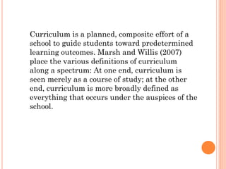 Curriculum is a planned, composite effort of a
school to guide students toward predetermined
learning outcomes. Marsh and Willis (2007)
place the various definitions of curriculum
along a spectrum: At one end, curriculum is
seen merely as a course of study; at the other
end, curriculum is more broadly defined as
everything that occurs under the auspices of the
school.

 