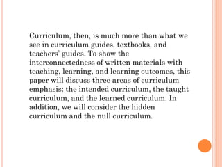 Curriculum, then, is much more than what we
see in curriculum guides, textbooks, and
teachers’ guides. To show the
interconnectedness of written materials with
teaching, learning, and learning outcomes, this
paper will discuss three areas of curriculum
emphasis: the intended curriculum, the taught
curriculum, and the learned curriculum. In
addition, we will consider the hidden
curriculum and the null curriculum.

 