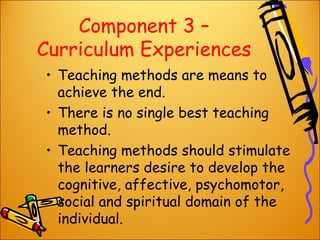 Component 3 –
Curriculum Experiences
• Teaching methods are means to
achieve the end.
• There is no single best teaching
method.
• Teaching methods should stimulate
the learners desire to develop the
cognitive, affective, psychomotor,
social and spiritual domain of the
individual.

 