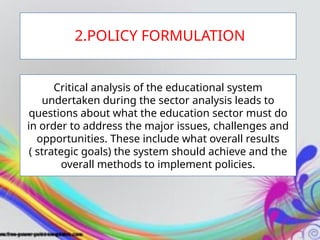 Critical analysis of the educational system
undertaken during the sector analysis leads to
questions about what the education sector must do
in order to address the major issues, challenges and
opportunities. These include what overall results
( strategic goals) the system should achieve and the
overall methods to implement policies.
2.POLICY FORMULATION
 
