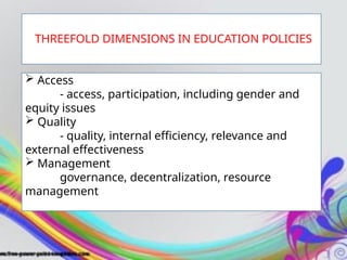  Access
- access, participation, including gender and
equity issues
 Quality
- quality, internal efficiency, relevance and
external effectiveness
 Management
governance, decentralization, resource
management
THREEFOLD DIMENSIONS IN EDUCATION POLICIES
 