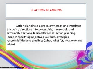 Action planning is a process whereby one translates
the policy directions into executable, measurable and
accountable actions. In broader sense, action planning
includes specifying objectives, outputs, strategies,
responsibilities and timelines (what, what for, how, who and
when).
3. ACTION PLANNING
 