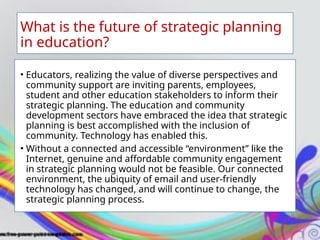 What is the future of strategic planning
in education?
• Educators, realizing the value of diverse perspectives and
community support are inviting parents, employees,
student and other education stakeholders to inform their
strategic planning. The education and community
development sectors have embraced the idea that strategic
planning is best accomplished with the inclusion of
community. Technology has enabled this.
• Without a connected and accessible “environment” like the
Internet, genuine and affordable community engagement
in strategic planning would not be feasible. Our connected
environment, the ubiquity of email and user-friendly
technology has changed, and will continue to change, the
strategic planning process.
 