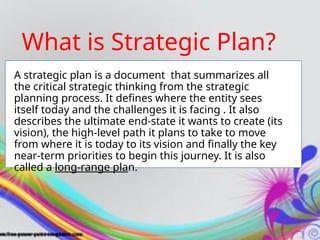A strategic plan is a document that summarizes all
the critical strategic thinking from the strategic
planning process. It defines where the entity sees
itself today and the challenges it is facing . It also
describes the ultimate end-state it wants to create (its
vision), the high-level path it plans to take to move
from where it is today to its vision and finally the key
near-term priorities to begin this journey. It is also
called a long-range plan.
What is Strategic Plan?
 