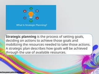 Strategic planning is the process of setting goals,
deciding on actions to achieve those goals and
mobilizing the resources needed to take those actions.
A strategic plan describes how goals will be achieved
through the use of available resources.
 