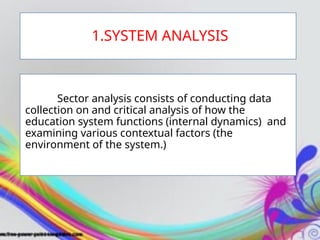 1.SYSTEM ANALYSIS
Sector analysis consists of conducting data
collection on and critical analysis of how the
education system functions (internal dynamics) and
examining various contextual factors (the
environment of the system.)
 