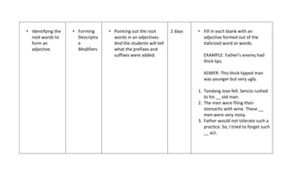 • Identifying the   • Forming      • Pointing out the root        2 days   • Fill in each blank with an
  root words to       Descriptiv     words in an adjectives.                 adjective formed out of the
  form an             e              And the students will tell              italicized word or words.
  adjective.          Modifiers      what the prefixes and
                                     suffixes were added.                     EXAMPLE: Father’s enemy had
                                                                              thick lips.

                                                                              ASWER: This thick-lipped man
                                                                              was younger but very ugly.

                                                                           1. Tandang Jose fell. Sencio rushed
                                                                              to his __ old man.
                                                                           2. The men were filing their
                                                                              stomachs with wine. These __
                                                                              men were very noisy.
                                                                           3. Father would not tolerate such a
                                                                              practice. So, I tried to forget such
                                                                              __ act.
 
