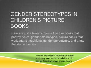 GENDER STEREOTYPES IN
CHILDREN’S PICTURE
BOOKS
Here are just a few examples of picture books that
portray typical gender stereotypes, picture books that
work against traditional gender stereotypes, and a few
that do neither too.
Further information (Publication dates,
summary, age recommendations, etc.
can be found on www. amazon.com.
 