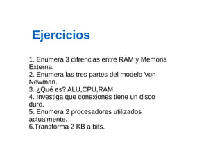 1. Enumera 3 difrencias entre RAM y Memoria
Externa.
2. Enumera las tres partes del modelo Von
Newman.
3. ¿Qué es? ALU,CPU,RAM.
4. Investiga que conexiones tiene un disco
duro.
5. Enumera 2 procesadores utilizados
actualmente.
6.Transforma 2 KB a bits.
Ejercicios
 