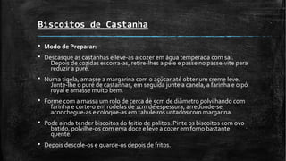 Biscoitos de Castanha
§ Modo de Preparar:
§ Descasque as castanhas e leve-as a cozer em água temperada com sal.
Depois de cozidas escorra-as, retire-lhes a pele e passe no passe-vite para
reduzir a puré.
§ Numa tigela, amasse a margarina com o açúcar até obter um creme leve.
Junte-lhe o puré de castanhas, em seguida junte a canela, a farinha e o pó
royal e amasse muito bem.
§ Forme com a massa um rolo de cerca de 5cm de diâmetro polvilhando com
farinha e corte-o em rodelas de 1cm de espessura, arredonde-se,
aconchegue-as e coloque-as em tabuleiros untados com margarina.
§ Pode ainda tender biscoitos do feitio de palitos. Pinte os biscoitos com ovo
batido, polvilhe-os com erva doce e leve a cozer em forno bastante
quente.
§ Depois descole-os e guarde-os depois de fritos.
 