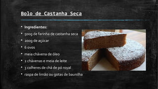 Bolo de Castanha Seca
§ Ingredientes:
§ 500g de farinha de castanha seca
§ 200g de açúcar
§ 6 ovos
§ meia chávena de óleo
§ 2 chávenas e meia de leite
§ 3 colheres de chá de pó royal
§ raspa de limão ou gotas de baunilha
 