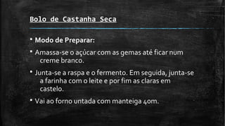 Bolo de Castanha Seca
§ Modo de Preparar:
§ Amassa-se o açúcar com as gemas até ficar num
creme branco.
§ Junta-se a raspa e o fermento. Em seguida, junta-se
a farinha com o leite e por fim as claras em
castelo.
§ Vai ao forno untada com manteiga 40m.
 
