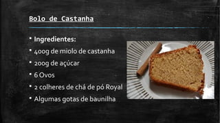 Bolo de Castanha
§ Ingredientes:
§ 400g de miolo de castanha
§ 200g de açúcar
§ 6 Ovos
§ 2 colheres de chá de pó Royal
§ Algumas gotas de baunilha
 
