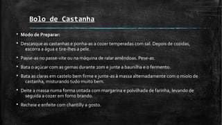 Bolo de Castanha
§ Modo de Preparar:
§ Descasque as castanhas e ponha-as a cozer temperadas com sal. Depois de cozidas,
escorra a água e tire-lhes a pele.
§ Passe-as no passe-vite ou na máquina de ralar amêndoas. Pese-as.
§ Bata o açúcar com as gemas durante 20m e junte a baunilha e o fermento.
§ Bata as claras em castelo bem firme e junte-as à massa alternadamente com o miolo de
castanha, misturando tudo muito bem.
§ Deite a massa numa forma untada com margarina e polvilhada de farinha, levando de
seguida a cozer em forno brando.
§ Recheie e enfeite com chantilly a gosto.
 