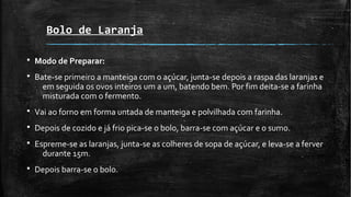 Bolo de Laranja
§ Modo de Preparar:
§ Bate-se primeiro a manteiga com o açúcar, junta-se depois a raspa das laranjas e
em seguida os ovos inteiros um a um, batendo bem. Por fim deita-se a farinha
misturada com o fermento.
§ Vai ao forno em forma untada de manteiga e polvilhada com farinha.
§ Depois de cozido e já frio pica-se o bolo, barra-se com açúcar e o sumo.
§ Espreme-se as laranjas, junta-se as colheres de sopa de açúcar, e leva-se a ferver
durante 15m.
§ Depois barra-se o bolo.
 