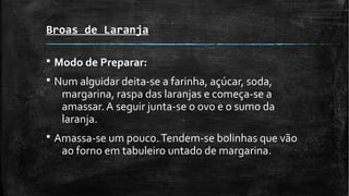 Broas de Laranja
§ Modo de Preparar:
§ Num alguidar deita-se a farinha, açúcar, soda,
margarina, raspa das laranjas e começa-se a
amassar. A seguir junta-se o ovo e o sumo da
laranja.
§ Amassa-se um pouco.Tendem-se bolinhas que vão
ao forno em tabuleiro untado de margarina.
 