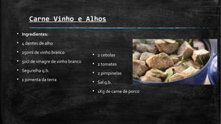 Carne Vinho e Alhos
§ Ingredientes:
§ 4 dentes de alho
§ 250ml de vinho branco
§ 50cl de vinagre de vinho branco
§ Segurelha q.b.
§ 1 pimenta da terra
§ 2 cebolas
§ 2 tomates
§ 2 pimpinelas
§ Sal q.b.
§ 1Kg de carne de porco
 