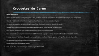 Croquetes de Carne
§ Modo de Preparar:
§ Numa caçarola derreta a margarina, junte o alho, a cebola, a folha de louro e deixe alourar mexendo sempre para não queimar.
§ Quando a cebola estiver, bem lourinha, junte a farinha e mexa até estar tudo bem ligado.
§ Mexendo sempre sobre lume brando, adicione o leite. Continue a mexer até descolar do fundo.
§ Junte a carne moída, misture bem e tempere de sal e pimenta. Deixa-se cozer cerca de 1 a 2m.
§ Fora do lume, misture os ovos batidos deixando-os cair em frio, mexendo bem.
§ Leve novamente ao lume, mexendo sempre até formar bola. Logo que a massa descole do fundo da panela estão prontos.
§ Despeje sobre um tabuleiro. Alise, cubra com papel e deixe arrefecer. Pode-se guardar no frigorífico durante alguns dias.
§ Corte pequenas porções e molde os croquetes a seu jeito.
§ Passe-os por ovos batidos e pão ralado.
§ Frite-os em óleo a ferver e coloque-os sobre papel absorvente.
 