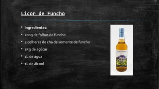Licor de Funcho
§ Ingredientes:
§ 200g de folhas de funcho
§ 4 colheres de chá de semente de funcho
§ 1Kg de açúcar
§ 1L de água
§ 1L de álcool
 