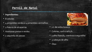 Pernil de Natal
§ Ingredientes:
§ 8 cebolas
§ 4 pimentões verdes e 4 pimentões vermelhos
§ 2 frascos de alcaparras
§ Azeitonas pretas e verdes
§ 1 saquinho de passas
§ 1 L de vinho branco
§ Colorau, caril e sal q.b.
§ 1 alho francês, coentros e segurelha
§ 3 cabeças de alho
§ Óleo
 