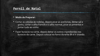 Pernil de Natal
§ Modo de Preparar:
§ Cortar as cebolas às rodelas, depois picar as azeitonas, deitar sal a
gosto, cortar o alho francês e o alho normal, picar os pimentos e
juntar tudo ao vinho.
§ Fazer buracos na carne, depois deitar os outros ingredientes nos
buracos da carne. Depois colocar no forno durante 8h e ir virando.
 