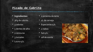 Picado de Cabrito
§ Ingredientes:
§ 3Kg de cabrito
§ 3 cebolas
§ 5 dentes de alho
§ 2 cenouras
§ 3 tomates
§ Louro q.b.
§ 2 pimenta da terra
§ 2L de cerveja
§ Especiarias q.b.
§ 2 nabos
§ Sal q.b.
§ 1dl de azeite
 