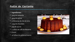 Pudim de Castanha
§ Ingredientes:
§ 750g de castanha
§ 350g de açúcar
§ 2 chávenas de chá de leite
§ 125g de chocolate
§ 50g de açúcar
§ 1 colher de café de Maizena
§ 8 ovos
§ 10 folhas de gelatina branca
 