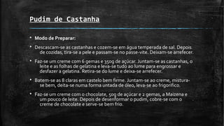 Pudim de Castanha
§ Modo de Preparar:
§ Descascam-se as castanhas e cozem-se em água temperada de sal. Depois
de cozidas, tira-se a pele e passam-se no passe-vite. Deixam-se arrefecer.
§ Faz-se um creme com 6 gemas e 350g de açúcar. Juntam-se as castanhas, o
leite e as folhas de gelatina e leva-se tudo ao lume para engrossar e
desfazer a gelatina. Retira-se do lume e deixa-se arrefecer.
§ Batem-se as 8 claras em castelo bem firme. Juntam-se ao creme, mistura-
se bem, deita-se numa forma untada de óleo, leva-se ao frigorifico.
§ Faz-se um creme com o chocolate, 50g de açúcar e 2 gemas, a Maizena e
um pouco de leite. Depois de desenformar o pudim, cobre-se com o
creme de chocolate e serve-se bem frio.
 