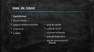 Sopa de Couve
§ Ingredientes:
§ 3Kg de batata
§ 500g de abóbora amarela
§ 5 cenouras
§ 4 nabos
§ 500g de cebola
§ 1,5Kg de couve
§ 2 couves lombarda
§ 300g de feijão seco
§ 1Kg de carne de porco
salgada
 