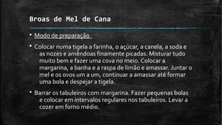 Broas de Mel de Cana
§ Modo de preparação
§ Colocar numa tigela a farinha, o açúcar, a canela, a soda e
as nozes e amêndoas finamente picadas. Misturar tudo
muito bem e fazer uma cova no meio. Colocar a
margarina, a banha e a raspa de limão e amassar. Juntar o
mel e os ovos um a um, continuar a amassar até formar
uma bola e despejar a tigela.
§ Barrar os tabuleiros com margarina. Fazer pequenas bolas
e colocar em intervalos regulares nos tabuleiros. Levar a
cozer em forno médio.
 