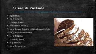 Salame de Castanha
§ Ingredientes:
§ 1kg de castanha;
§ 1 chávena de leite;
§ ½ chávena de baunilha;
§ 100 gr de casca de laranja cristalizada ou outra fruta;
§ 100 gr de miolo de amêndoa;
§ 200 gr de açúcar;
§ 1 cálice de “Brandy”;
§ 50 gr de cacau;
§ 100 gr de margarina.
§
 
