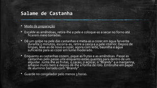 Salame de Castanha
§ Modo de preparação
§ Escalde as amêndoas, retire-lhe a pele e coloque-as a secar no forno até
ficarem meio torradas.
§ Dê um golpe na pele das castanhas e meta-as a cozer em água fervente
durante 5 minutos, escorra-as, retire a casca e a pele interior. Depois de
limpas, leve-as de novo a cozer, agora com leite, baunilha e água
suficiente para as cozer em lume moderado.
§ Enquanto as castanhas cozem, pique as frutas e as amêndoas. Passe as
castanhas pelo passe-vite enquanto estão quentes para dentro de um
alguidar. Junte-lhe as frutas, o cacau, o açúcar, o “Brandy” e a margarina,
amasse muito bem e depois dê-lhe a forma de rolo. Embrulhe em papel
de alumínio barrado com “Brandy”.
§ Guarde no congelador pelo menos 3 horas.
 