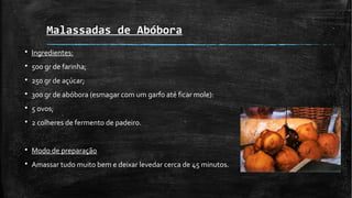 Malassadas de Abóbora
§ Ingredientes:
§ 500 gr de farinha;
§ 250 gr de açúcar;
§ 300 gr de abóbora (esmagar com um garfo até ficar mole):
§ 5 ovos;
§ 2 colheres de fermento de padeiro.
§ Modo de preparação
§ Amassar tudo muito bem e deixar levedar cerca de 45 minutos.
 