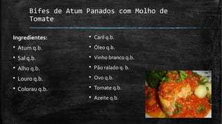 Bifes de Atum Panados com Molho de
Tomate
Ingredientes:
§ Atum q.b.
§ Sal q.b.
§ Alho q.b.
§ Louro q.b.
§ Colorau q.b.
§ Caril q.b.
§ Óleo q.b.
§ Vinho branco q.b.
§ Pão ralado q. b.
§ Ovo q.b.
§ Tomate q.b.
§ Azeite q.b.
 