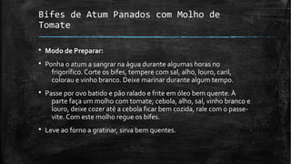 Bifes de Atum Panados com Molho de
Tomate
§ Modo de Preparar:
§ Ponha o atum a sangrar na água durante algumas horas no
frigorífico. Corte os bifes, tempere com sal, alho, louro, caril,
colorau e vinho branco. Deixe marinar durante algum tempo.
§ Passe por ovo batido e pão ralado e frite em óleo bem quente. À
parte faça um molho com tomate, cebola, alho, sal, vinho branco e
louro, deixe cozer até a cebola ficar bem cozida, rale com o passe-
vite. Com este molho regue os bifes.
§ Leve ao forno a gratinar, sirva bem quentes.
 