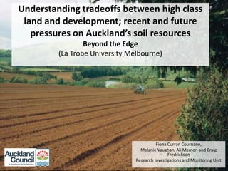 Understanding tradeoffs between high class
land and development; recent and future
pressures on Auckland’s soil resources
Beyond the Edge
(La Trobe University Melbourne)

Fiona Curran Cournane,
Melanie Vaughan, Ali Memon and Craig
Fredrickson
Research Investigations and Monitoring Unit

 