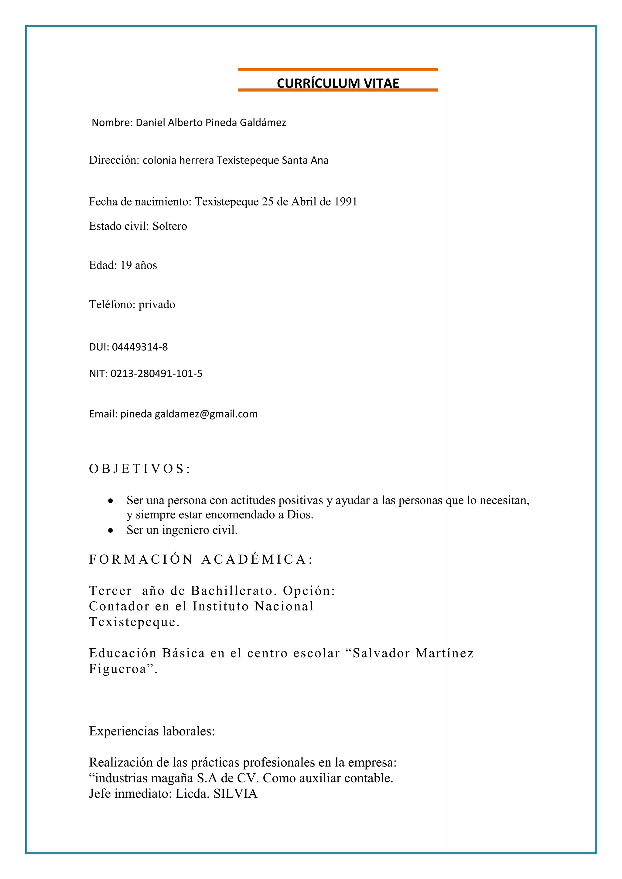 CURRÍCULCURRÍCULUM VITAEUM<br /> Vitae<br /> Nombre: Daniel Alberto Pineda Galdámez<br />Dirección: colonia herrera Texistepeque Santa Ana<br />Fecha de nacimiento: Texistepeque 25 de Abril de 1991Estado civil: Soltero<br />Edad: 19 años <br />Teléfono: privado <br />DUI: 04449314-8<br />NIT: 0213-280491-101-5<br />Email: pineda galdamez@gmail.com<br />OBJETIVOS: <br />Ser una persona con actitudes positivas y ayudar a las personas que lo necesitan, y siempre estar encomendado a Dios.<br />Ser un ingeniero civil.<br />FORMACIÓN ACADÉMICA: <br />Tercer año de Bachillerato. Opción: <br />Contador en el Instituto Nacional <br />Texistepeque. <br />Educación Básica en el centro escolar “Salvador Martínez Figueroa”.<br />Experiencias laborales:<br />Realización de las prácticas profesionales en la empresa:<br />“industrias magaña S.A de CV. Como auxiliar contable.<br />Jefe inmediato: Licda. SILVIA<br />Referencias Personales: <br />Jhalmar Hernández 79274405<br />Mirna Elizabeth Marín de GuevaraGladis Estela Pérez de HernándezDunia Rosibel Acevedo garcia <br />Referencias Laborales: <br />Sivia: Tel: 2004-2071 <br /> <br />