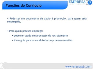 Funções do Currículo


• Pode ser um documento de apoio à promoção, para quem está
empregado.


• Para quem procura emprego:
   • pode ser usado em processos de recrutamento
   • é um guia para os condutores do processo seletivo
 