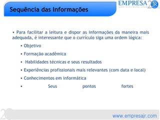 Sequência das Informações


• Para facilitar a leitura e dispor as informações da maneira mais
adequada, é interessante que o currículo siga uma ordem lógica:
   • Objetivo
   • Formação acadêmica
   • Habilidades técnicas e seus resultados
   • Experiências profissionais mais relevantes (com data e local)
   • Conhecimentos em informática
   •             Seus             pontos             fortes
 