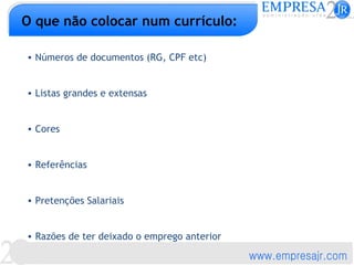 O que não colocar num currículo:

• Números de documentos (RG, CPF etc)


• Listas grandes e extensas


• Cores


• Referências


• Pretenções Salariais


• Razões de ter deixado o emprego anterior
 