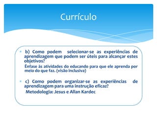 Currículo


b) Como podem selecionar-se as experiências de
aprendizagem que podem ser úteis para alcançar estes
objetivos?
Ênfase às atividades do educando para que ele aprenda por
meio do que faz. (visão inclusiva)

c) Como podem organizar-se as experiências            de
aprendizagem para uma instrução eficaz?
 Metodologia: Jesus e Allan Kardec
 