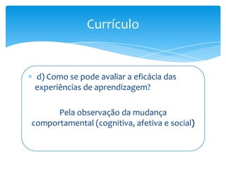 Currículo


d) Como se pode avaliar a eficácia das
experiências de aprendizagem?

      Pela observação da mudança
comportamental (cognitiva, afetiva e social
 