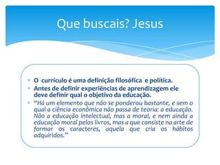 Que buscais? Jesus



O currículo é uma definição filosófica e política.
Antes de definir experiências de aprendizagem ele
deve definir qual o objetivo da educação.
“Há um elemento que não se ponderou bastante, e sem o
qual a ciência econômica não passa de teoria: a educação.
Não a educação intelectual, mas a moral, e nem ainda a
educação moral pelos livros, mas a que consiste na arte de
formar os caracteres, aquela que cria os hábitos
adquiridos.”
 